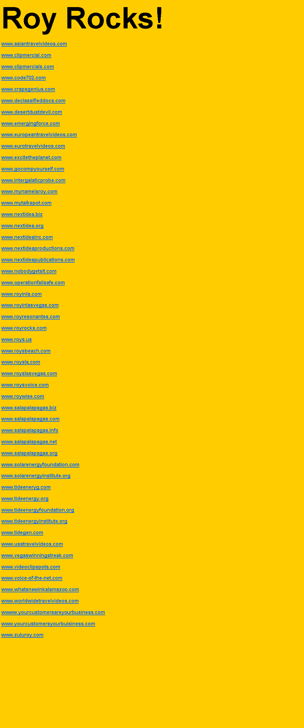 Text Box: Roy Rocks!www.asiantravelvideos.comwww.clipmercial.comwww.clipmercials.comwww.code702.comwww.crapsgenius.comwww.declassifieddocs.comwww.desertdustdevil.comwww.emergingforce.comwww.europeantravelvideos.comwww.eurotravelvideos.comwww.excitetheplanet.comwww.gocompyourself.comwww.intergalaticprobe.comwww.mynameisroy.comwww.mytalkspot.comwww.nextidea.bizwww.nextidea.orgwww.nextideainc.comwww.nextideaproductions.comwww.nextideapublications.comwww.nobodygetsit.comwww.operationfailsafe.comwww.royinla.comwww.royinlasvegas.comwww.royresonantes.comwww.royrocks.comwww.roys.uswww.roysbeach.comwww.roysla.comwww.royslasvegas.comwww.roysvoice.comwww.roywise.comwww.salapalapagas.bizwww.salapalapagas.comwww.salapalapagas.infowww.salapalapagas.netwww.salapalapagas.orgwww.solarenergyfoundation.comwww.solarenergyinstitute.orgwww.tideeneryg.comwww.tideenergy.orgwww.tideenergyfoundation.orgwww.tideenergyinstitute.orgwww.tidegen.comwww.usatravelvideos.comwww.vegaswinningstreak.comwww.videoclipspots.comwww.voice-of-the-net.comwww.whatsnewinkalamazoo.comwww.worldwidetravelvideos.comwwww.yourcustomersareyourbusiness.comwww.yourcustomersyourbuisiness.comwww.zuluroy.com